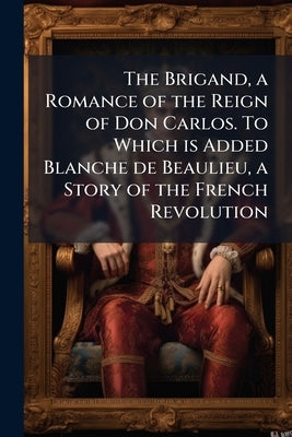 The Brigand, a Romance of the Reign of Don Carlos. To Which is Added Blanche de Beaulieu, a Story of the French Revolution by Anonymous