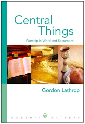 Central Things: Worship in Word and Sacrament by Lathrop, Gordon W.