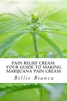 Pain Relief Cream: Your Guide to Making Marijuana Pain Cream: Your Guide to Making Marijuana Pain Cream by Bianca, Billie