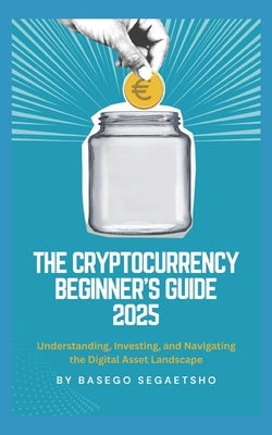 The Cryptocurrency Beginner's Guide 2025: Understanding, Investing, and Navigating the Digital Asset Landscape by Segaetsho, Basego