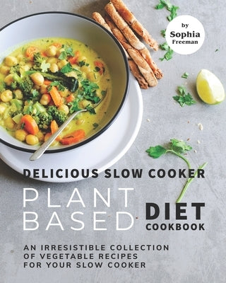 Delicious Slow Cooker Plant Based Diet Cookbook: An Irresistible Collection of Vegetable Recipes for Your Slow Cooker by Freeman, Sophia