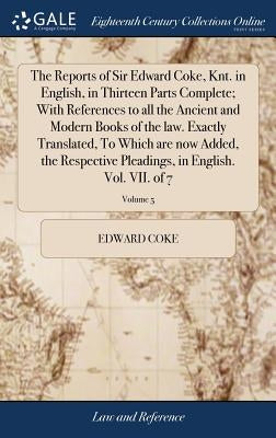 The Reports of Sir Edward Coke, Knt. in English, in Thirteen Parts Complete; With References to all the Ancient and Modern Books of the law. Exactly T by Coke, Edward