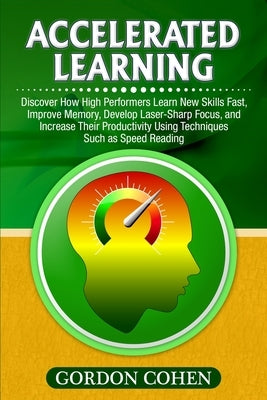 Accelerated Learning: Discover How High Performers Learn New Skills Fast, Improve Memory, Develop Laser-Sharp Focus, and Increase Their Prod by Cohen, Gordon