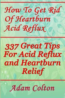 How To Get Rid Of Heartburn Acid Reflux: 337 Great Tips For Acid Reflux and Heartburn Relief by Colton, Adam