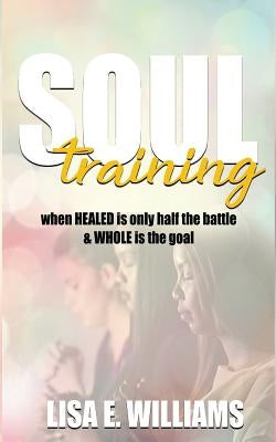 Soul Training: When Healed Is Only Half the Battle & Whole Is the Goal by Williams, Lisa E.