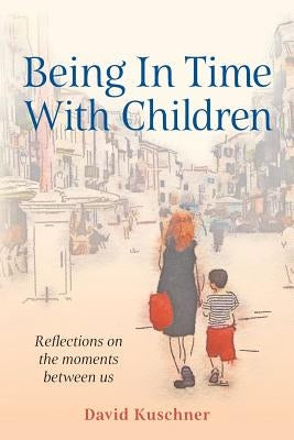 Being In Time With Children: Reflections on the moments between us by Kuschner, David
