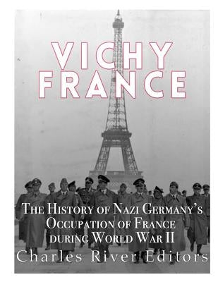 Vichy France: The History of Nazi Germany's Occupation of France during World War II by Charles River Editors