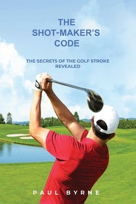 The Shot-Maker's Code: The Secrets of the Golf Stroke Revealed by Byrne, Paul