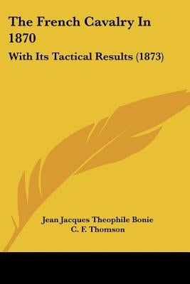 The French Cavalry In 1870: With Its Tactical Results (1873) by Bonie, Jean Jacques Theophile