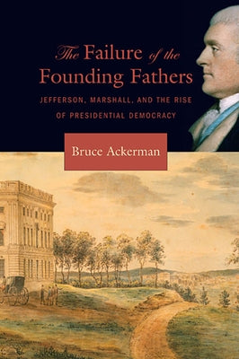 Failure of the Founding Fathers: Jefferson, Marshall, and the Rise of Presidential Democracy by Ackerman, Bruce