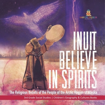 Inuit Believe in Spirits: The Religious Beliefs of the People of the Arctic Region of Alaska 3rd Grade Social Studies Children's Geography & Cultures by Baby Professor