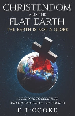 Christendom and the Flat Earth: The Earth is Not a Globe According to Scripture and the Fathers of the Church by Cooke, E. T.