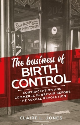 The Business of Birth Control: Contraception and Commerce in Britain Before the Sexual Revolution by Jones, Claire L.