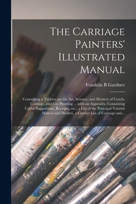 The Carriage Painters' Illustrated Manual: Containing a Treatise on the Art, Science, and Mystery of Coach, Carriage, and Car Painting ... With an App by Gardner, Franklin B.