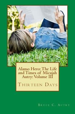 Alamo Hero: The Life and Times of Micajah Autry: Volume III: Thirteen Days by Autry, Bruce C.