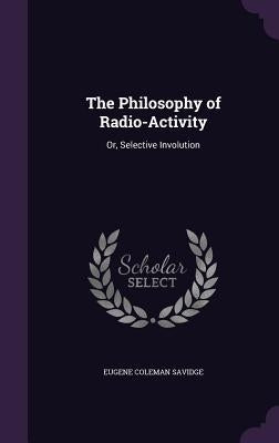 The Philosophy of Radio-Activity: Or, Selective Involution by Savidge, Eugene Coleman