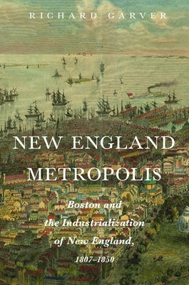 New England Metropolis: Boston and the Industrialization of New England, 1807-1850 by Garver, Richard