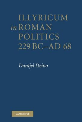 Illyricum in Roman Politics, 229BC-AD68 by Dzino, Danijel