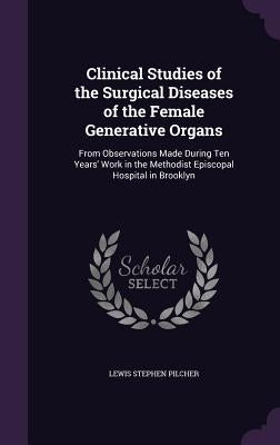 Clinical Studies of the Surgical Diseases of the Female Generative Organs: From Observations Made During Ten Years' Work in the Methodist Episcopal Ho by Pilcher, Lewis Stephen