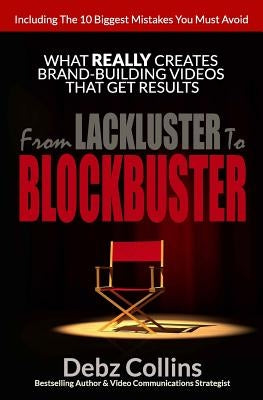 From Lackluster To Blockbuster: What REALLY Creates Brand-Building Videos That Get Results by Collins, Debz