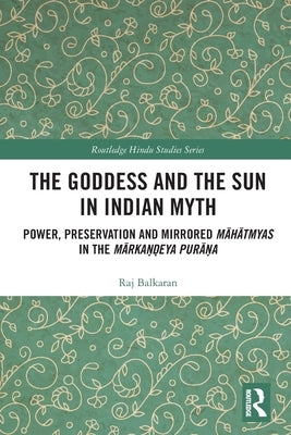 The Goddess and the Sun in Indian Myth: Power, Preservation and Mirrored Māhātmyas in the Mārkaṇḍeya Purāṇa by Balkaran, Raj