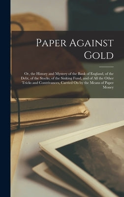 Paper Against Gold: Or, the History and Mystery of the Bank of England, of the Debt, of the Stocks, of the Sinking Fund, and of All the Ot by Anonymous
