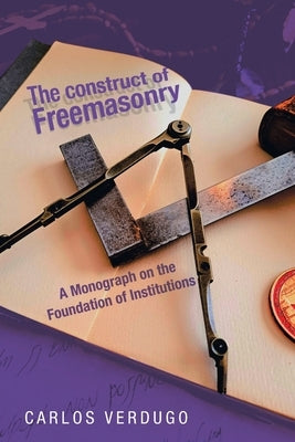 The Construct of Freemasonry: A Monograph on the Foundation of Institutions by Verdugo, Carlos