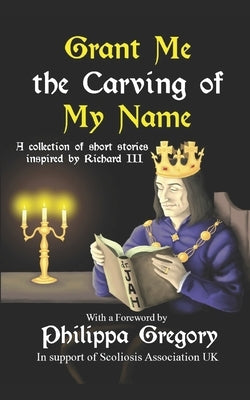 Grant Me the Carving of My Name: An anthology of short fiction inspired by King Richard III by Gregory, Philippa