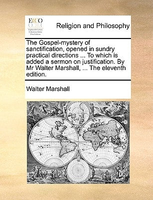 The Gospel-Mystery of Sanctification, Opened in Sundry Practical Directions ... to Which Is Added a Sermon on Justification. by MR Walter Marshall, .. by Marshall, Walter