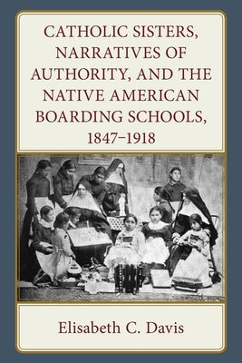 Catholic Sisters, Narratives of Authority, and the Native American Boarding Schools, 1847-1918 by Davis, Elisabeth C.