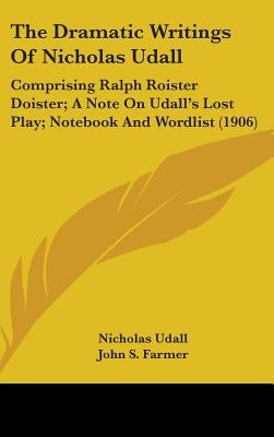 The Dramatic Writings of Nicholas Udall: Comprising Ralph Roister Doister; A Note on Udall's Lost Play; Notebook and Wordlist (1906) by Udall, Nicholas