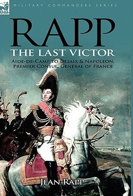 Rapp: the Last Victor-the Career of Jean Rapp, Aide-de-Camp to Desaix & Napoleon, Premier Consul, General of France by Rapp, Jean