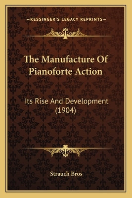 The Manufacture Of Pianoforte Action: Its Rise And Development (1904) by Bros, Strauch