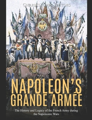 Napoleon's Grande Armée: The History and Legacy of the French Army during the Napoleonic Wars by Charles River Editors