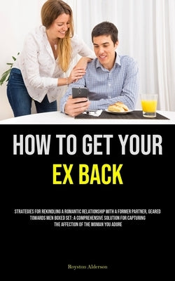 How to Get Your Ex Back: Strategies For Rekindling A Romantic Relationship With A Former Partner, Geared Towards Men Boxed Set: A Comprehensive Soluti by Alderson, Royston