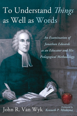 To Understand Things as Well as Words: An Examination of Jonathan Edwards as an Educator and His Pedagogical Methodology by Van Wyk, John R.