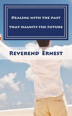 Dealing with the past that haunts the future: Eliminating past hurts that robs you of present joy and destroys your future peace by Ernest, Reverend