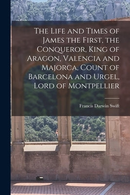 The Life and Times of James the First, the Conqueror, King of Aragon, Valencia and Majorca, Count of Barcelona and Urgel, Lord of Montpellier by Swift, Francis Darwin