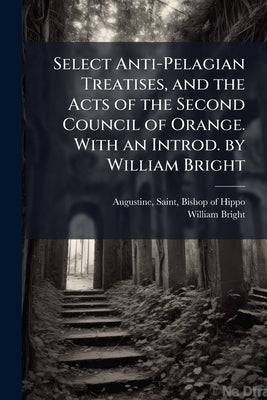 Select Anti-Pelagian Treatises, and the Acts of the Second Council of Orange. With an Introd. by William Bright by Augustine, Saint Bishop of Hippo