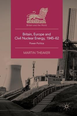 Britain, Europe and Civil Nuclear Energy, 1945-62: Power Politics by Theaker, Martin