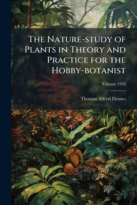 The Nature-study of Plants in Theory and Practice for the Hobby-botanist; Volume 1920 by Dymes, Thomas Alfred