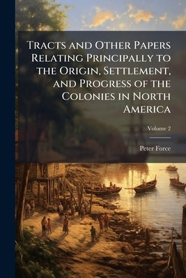 Tracts and Other Papers Relating Principally to the Origin, Settlement, and Progress of the Colonies in North America: From the Discovery of the Count by Force, Peter