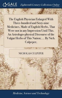 The English Physician Enlarged With Three-hundred and Sixty-nine Medicines, Made of English Herbs, That Were not in any Impression Until This. An Astr by Culpeper, Nicholas