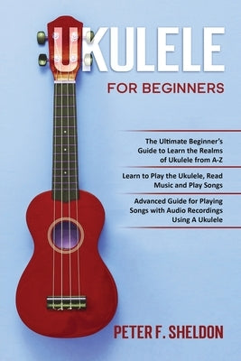 Ukulele for Beginners: 3 Books in 1-The Beginner's Guide to Learn the Realms of Ukulele+ Learn to Play the Ukulele, Read Music and Play Songs by Sheldon, Peter F.