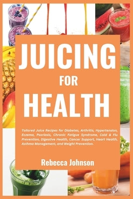 Juicing for Health: Tailored juice recipes for diabetes, arthritis, hypertension, eczema, psoriasis, chronic fatigue syndrome, cold & flu by Johnson, Rebecca