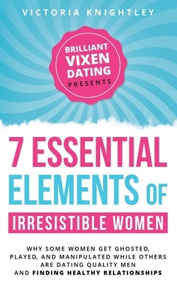 The 7 Essential Elements of Irresistible Women: Why some women get Ghosted, Played, and Manipulated while others are dating quality men and finding he by Knightley, Victoria