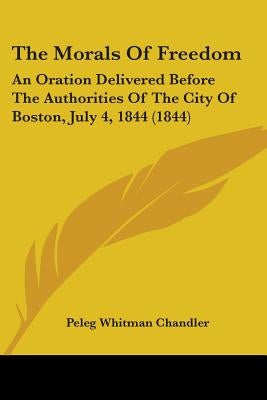 The Morals Of Freedom: An Oration Delivered Before The Authorities Of The City Of Boston, July 4, 1844 (1844) by Chandler, Peleg Whitman