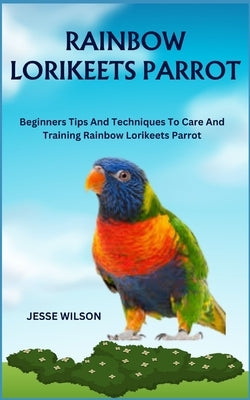 Rainbow Lorikeets Parrot: Beginners Tips And Techniques To Care And Training Rainbow Lorikeets Parrot by Wilson, Jesse