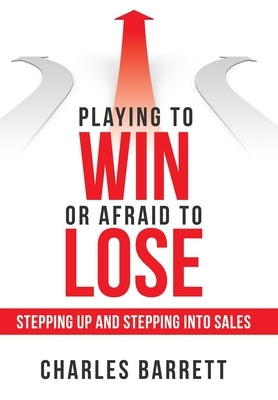 Playing to Win or Afraid to Lose: Stepping up and Stepping into Sales by Barrett, Charles