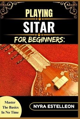 Playing Sitar for Beginners: MASTER THE BASICS IN NO TIME: Unlock the Secrets of the Sitar with Simple Instructions, Diagrams, and Tips for Self-Taugh by Estelleon, Nyra